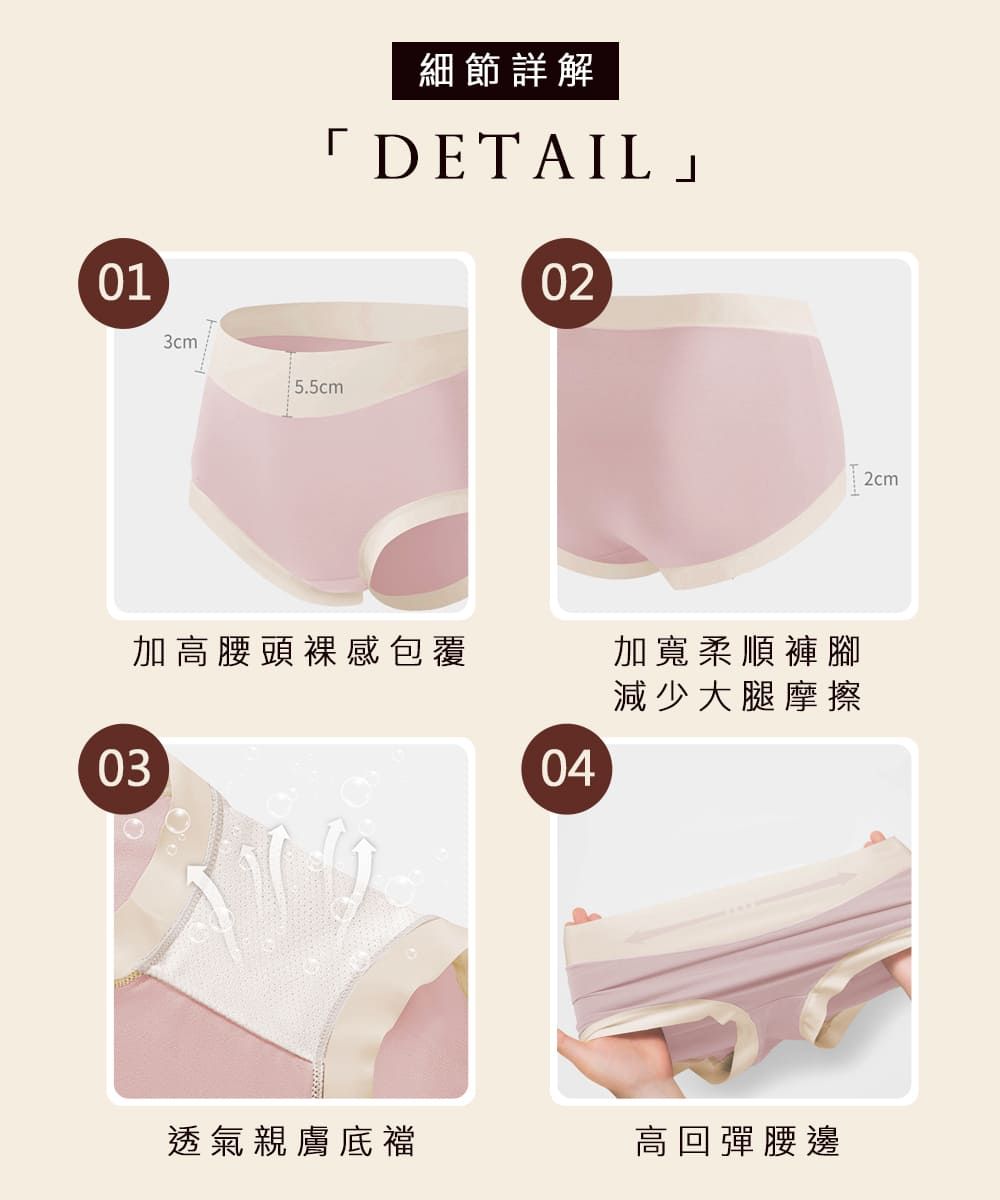 013cm5.5cm細節詳解「DETAIL02加高腰頭裸感包覆加寬柔順褲腳減少大腿摩擦0304透氣親膚底襠高回彈腰邊2cm
