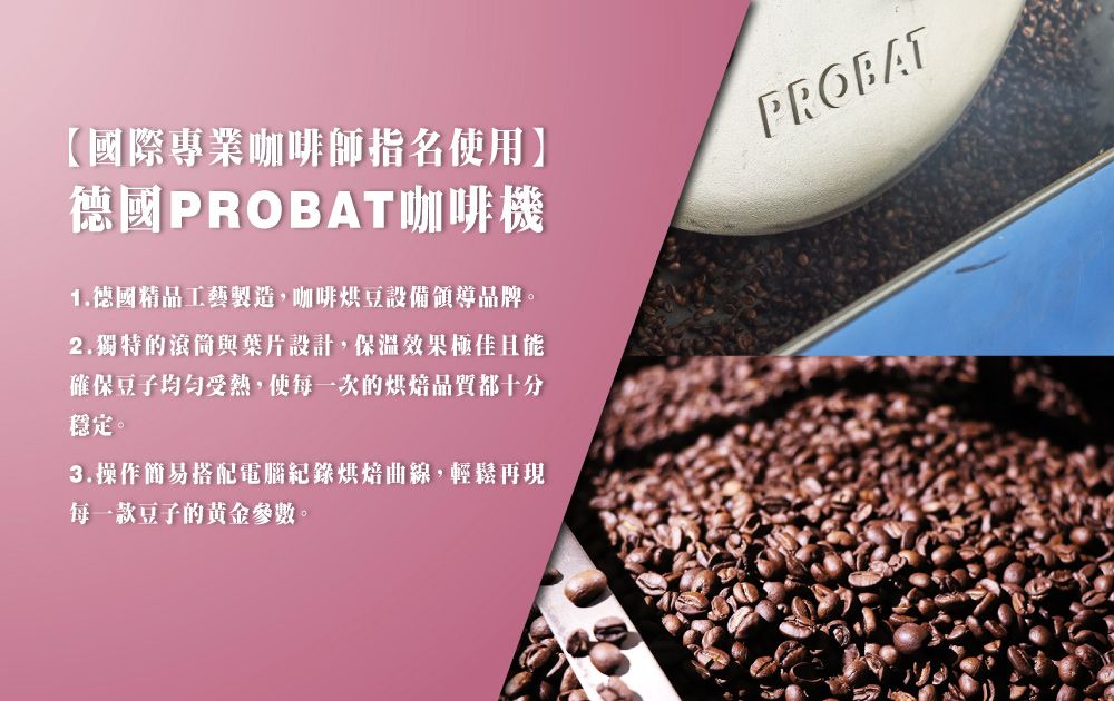 【國際專業咖啡師指名使用】德國PROBAT咖啡機1.德國精品工藝製造,咖啡烘豆設備領導品牌。2.獨特的滾筒與葉片設計,保溫效果極佳且能確保豆子受熱,使每一次的烘焙品質都十分穩定。3.操作簡易搭配電腦記錄烘焙曲線,輕鬆再現每一款豆子的黄金參數。PROBAT