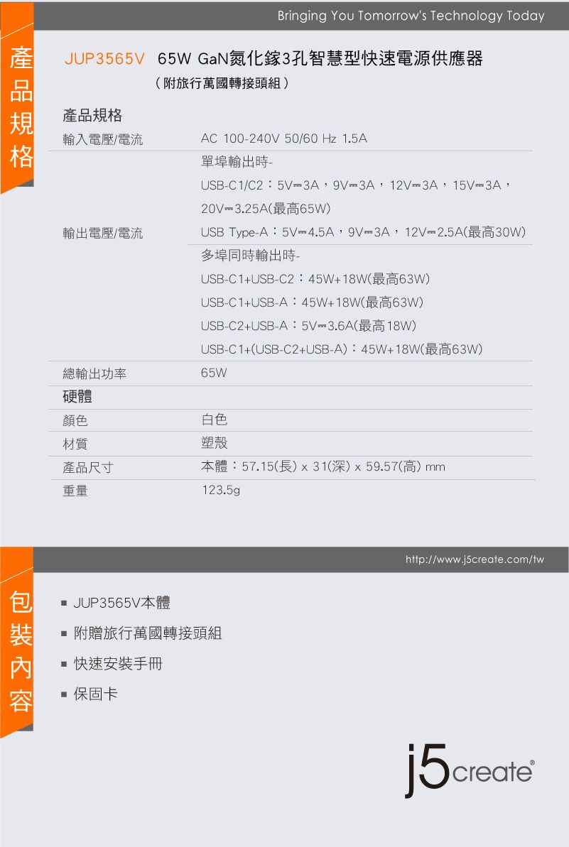 Bringing You Tomorrows Technology TodayJUP3565V 65WGaN氮化鎵3孔智慧型快速電源供應器產品規格(附旅行萬國轉接頭組)輸入電壓/電流AC 100240V 50/60Hz1.5A輸出電壓/電流單埠輸出時USBC1/C2:5V3A,9V3A,12V3A,15V3A,20V3.25A(最高65W)USB TypeA:5V4.5A,9V-3A,12V-2.5A(最高30W)多埠同時輸出時USB-C1+USB-C2:45W+18W(最高63W)USB-C1+USB-A:45W+18W(最高63W)USB-C2+USB-A:5V-3.6A(最高18W)總輸出功率USB-C1+(USB-C2+USB-A):45W+18W(最高63W)65W白色塑殼硬體顏色材質產品尺寸本體:57.15(長)x31(深)x59.57(高)mm重量123.5gp JUP3565V本體 附贈旅行萬國轉接頭組快速安裝手冊 保固卡http://www.j5create.com/twj5create