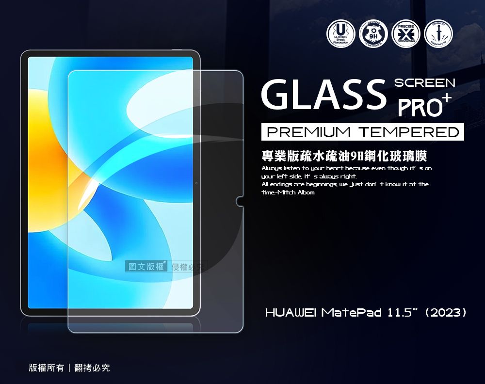 版權所有翻拷必究圖文版權 權必GLASSSCREENPREMIUM TEMPERED專業版疏水疏油9H鋼化玻璃膜Alway lisen to your heart because even though it s onyour left side  always rightAll endings are beginnings we  don t know it at thetime-Mitch AlbomHUAWEI MatePad 11.5 (2023)