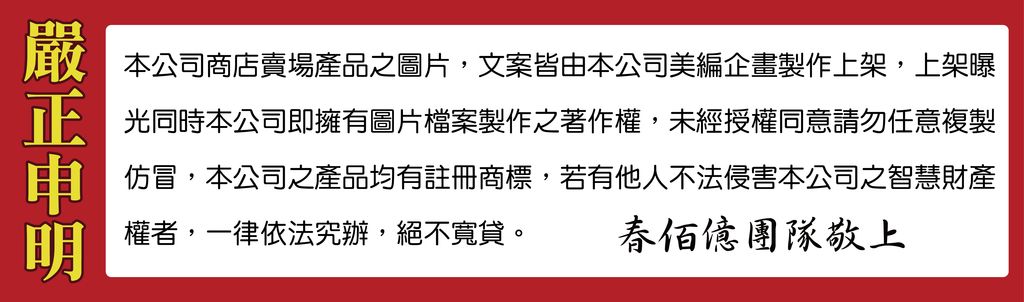 嚴本公司商店賣場產品之圖片,文案皆由本公司美編企畫製作上架,上架曝正光同時本公司即擁有圖片檔案製作之著作權,未經授權同意請勿任意複製申權者,一律依法究辦,絕不寬貸。仿冒,本公司之產品均有註冊商標,若有他人不法侵害本公司之智慧財產佰團隊敬上