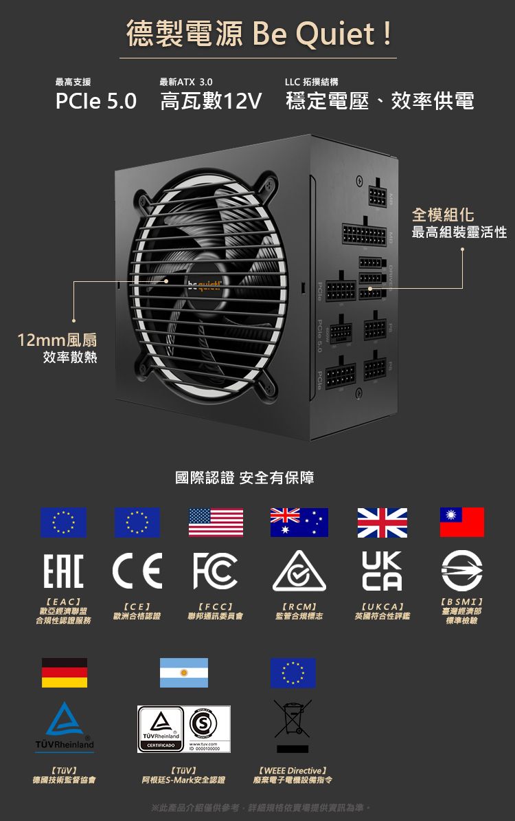 最高支援德製電源 Be Quiet!最新ATX 3.0LLC 拓撲結構PCle 5.0 高瓦數12V 穩定電壓、效率供電12mm風扇效率散熱國際認證 安全有保障全模組化最高組裝靈活性    EACRCMCAUKCA[CE[FCC歐亞經濟聯盟歐洲合格認證聯邦通訊委員會監管合規標志英國符合性評鑑合規性認證服務BSMI臺灣經濟部標準檢驗TÜVRheinlandA TÜVRheinlandCERTIFICADOTVTV【WEEE Directive德國技術監督協會阿根廷S-Mark安全認證廢棄電子電機設備指令※此產品介紹僅供參考,詳細規格依賣場提供資訊為準。