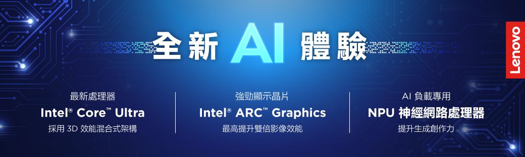 全新 體驗最新處理器強勁顯示晶片AI 負載專用Intel® Core Ultra採用 3D 效能混合式架構Intel® ARC Graphics最高提升雙倍影像效能NPU 神經網路處理器提升生成創作力Lenovo