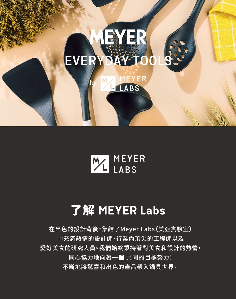 EYEREVERYDAY TOOSMEYERLABSMEYERML LABS了解 MEYER Labs在出色的設計背後,集結了Meyer Labs (美亞實驗室)中充滿熱情的設計師、行業內頂尖的工程師以及愛好美食的研究人員。我們始終秉持著對美食和設計的熱情,同心協力地向著一個 共同的目標努力!不斷地將驚喜和出色的產品帶入鍋具世界。