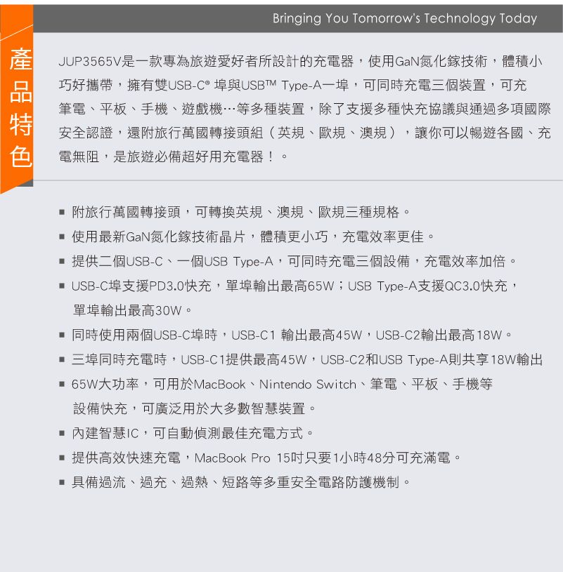 Bringing You Tomorrows Technology TodayJUP3565V是款專為旅遊愛好者所設計的充電器,使用GaN氮化鎵技術,體積小巧好攜帶,擁有雙USB-C埠與USBTM Type-A一埠,可同時充電三個裝置,可充筆電平板、手機、遊戲機…等多種裝置,除了支援多種快充協議與通過多項國際安全認證,還附旅行萬國轉接頭組(英規、歐規、澳規),讓你可以暢遊各國、充電無阻,是旅遊必備超好用充電器!。 附旅行萬國轉接頭,可轉換英規、澳規、歐規三種規格。 使用最新GaN氮化鎵技術晶片,體積更小巧,充電效率更佳。 提供二個USB-C、一個USB Type-A,可同時充電三個設備,充電效率加倍。 USB-C埠支援PD3.0快充,單埠輸出最高65W;USB Type-A支援QC3.0快充,單埠輸出最高30W。 同時使用兩個USB-C埠時,USB-C1 輸出最高45W,USB-C2輸出最高。 三埠同時充電時,USB-C1提供最高45W,USB-C2和USB Type-A則共享18W輸出 65W大功率,可用於MacBook、Nintendo Switch、筆電、平板、手機等設備快充,可廣泛用於大多數智慧裝置。 內建智慧IC,可自動偵測最佳充電方式。提供高效快速充電,MacBook Pro 15只要1小時48分可充滿電。 具備過流、過充、過熱、短路等多重安全電路防護機制。