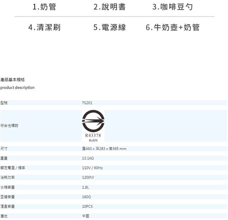 1.奶管2.說明書3.咖啡豆勺4.清潔刷5.電源線6.牛奶壺+奶管產品基本規格product dscription型號符合性標誌尺寸重量額定電壓/頻率TS201eR43378463x深283x 高365 mm13.1KG110V/60Hz1200W消耗功率水箱容量1.8L豆容量160G渣盒容量10PCS產地中國