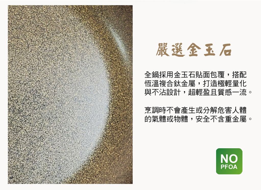 嚴選金玉石全鍋採用金玉石貼面包覆,搭配恆溫複合鈦金屬,打造極輕量化與不沾設計,超輕盈且質感一流。烹調時不會產生或分解危害人體的氣體或物體,安全不含重金屬。NOPFOA