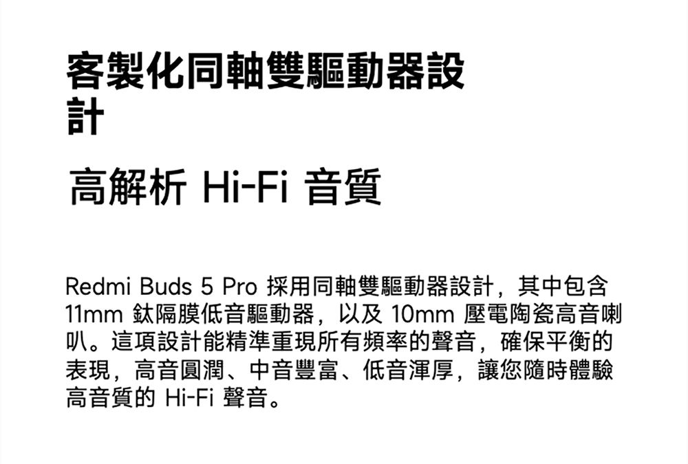 客製化同軸雙驅動器設計高解析 Hi-Fi 音質Redmi Buds 5 Pro 採用同軸雙驅動器設計,其中包含11mm 隔膜低音驅動器,以及 10mm 壓電陶瓷高音喇叭。這項設計能精準重現所有頻率的聲音,確保平衡的表現,高音圓潤、中音豐富、低音渾厚,讓您隨時體驗高音質的 Hi-Fi 聲音。