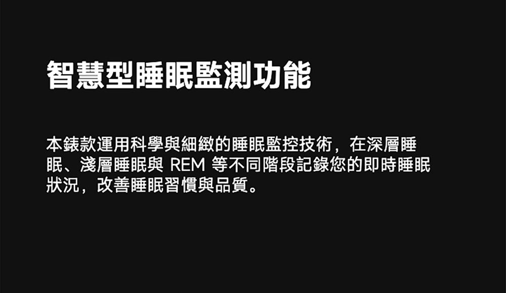 智慧型睡眠監測功能本錶款運用科學與細緻的睡眠監控技術,在深層睡眠、淺層睡眠與 REM 等不同階段記錄您的即時睡眠狀況,改善睡眠習慣與品質。