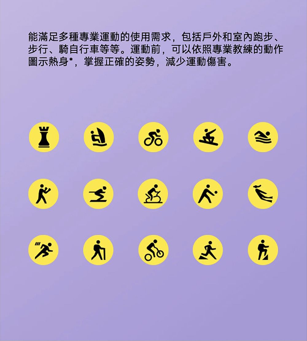 能滿足多種專業運動的使用需求,包括戶外和室内跑步、步行、騎自行車等等。運動前,可以依照專業教練的動作圖示熱身*,掌握正確的姿勢,減少運動傷害。