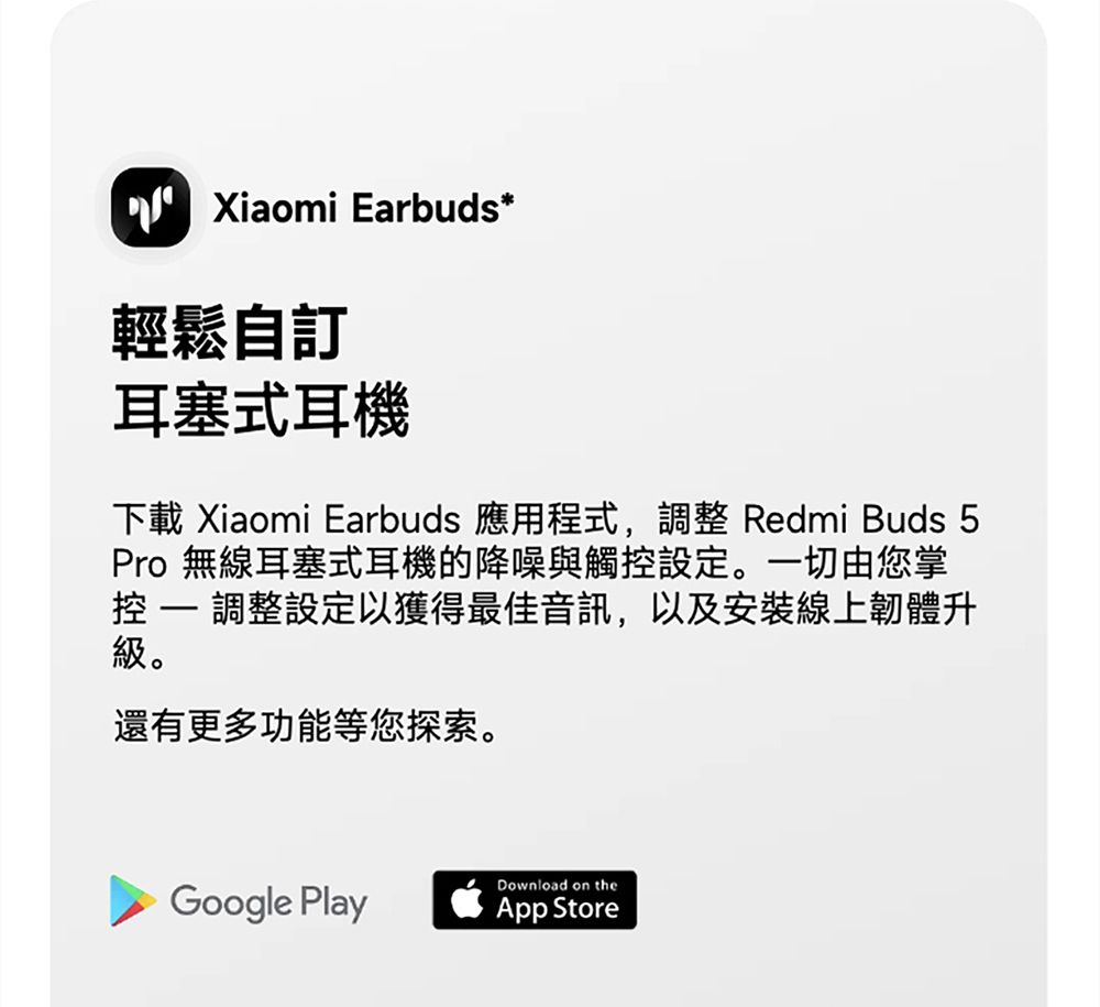 Xiaomi Earbuds*輕鬆自訂耳塞式耳機下載 Xiaomi Earbuds 應用程式,調整 Redmi Buds 5Pro 無線耳塞式耳機的降噪與觸設定。一切由您掌控  調整設定以獲得最佳音訊,以及安裝線上韌體升級。還有更多功能等您探索。Download on theGoogle PlayApp Store