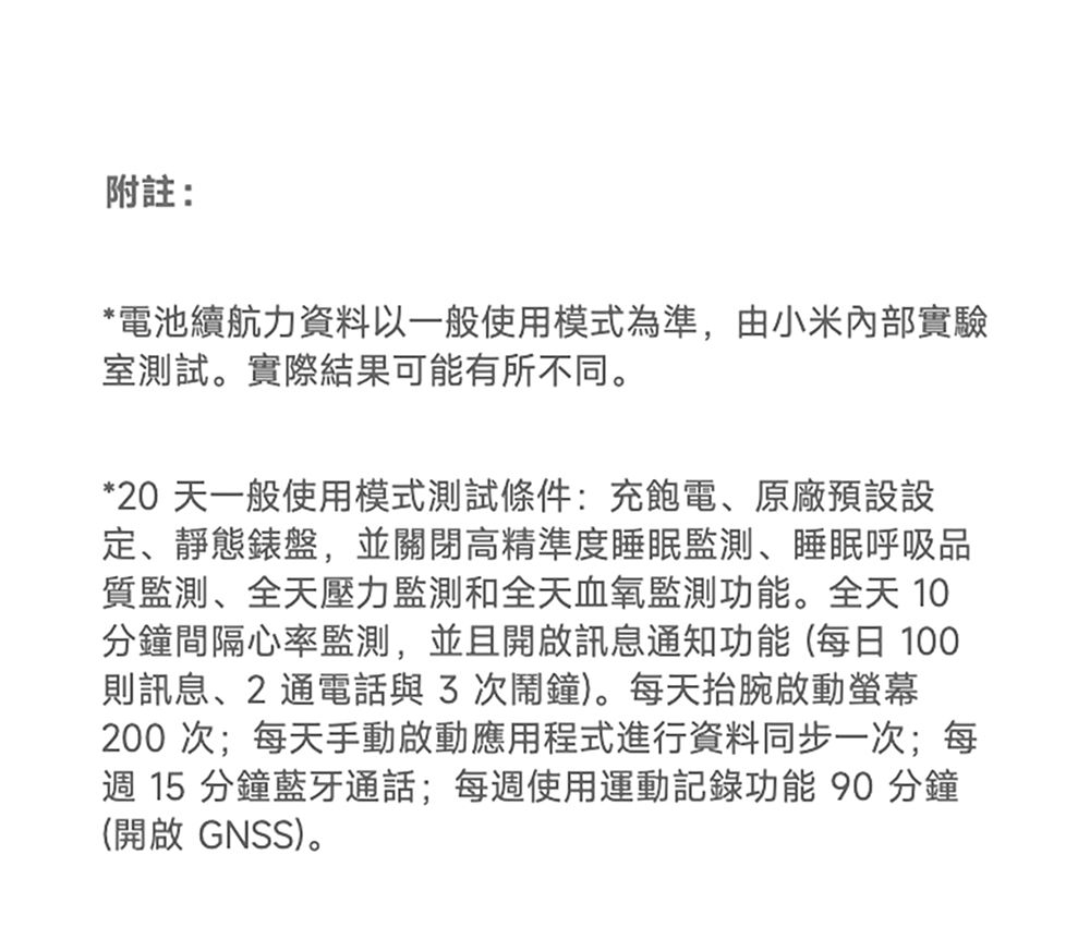 附註:*電池續航力資料以一般使用模式為準,由小米內部實驗室測試。實際結果可能有所不同。*20 天一般使用模式測試條件:充飽電、原廠預設設定、靜態錶盤,並關閉高精準度睡眠監測、睡眠呼吸品質監測、全天壓力監測和全天血氧監測功能。全天 10分鐘間隔心率監測,並且開啟訊息通知功能(每日 100則訊息、2 通電話與次鬧鐘)。每天抬腕啟動螢幕200 次;每天手動啟動應用程式進行資料同步一次;每週 15 分鐘藍牙通話;每週使用運動記錄功能90 分鐘(開啟 GNSS)。