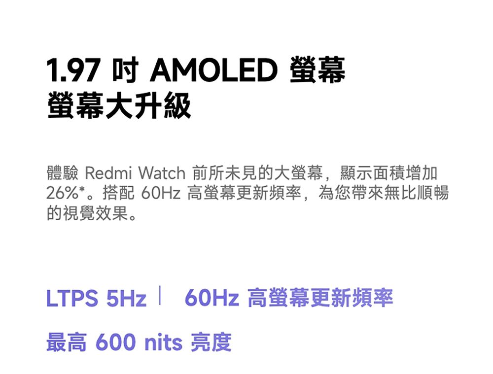 1.97  AMOLED 大升級體驗 Redmi Watch 前所未見的大螢幕,顯示面積增加26%*。搭配 60Hz 高螢幕更新頻率,為您帶來無比順暢的視覺效果。LTPS 5Hz  60Hz 高螢幕更新頻率最高 600 nits 亮度