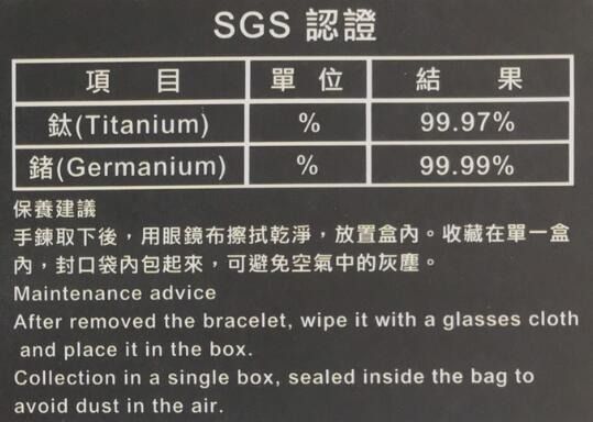 SGS認證項目單位結果鈦(Titanium)%9997%鍺(Germanium)%99.99%保養建議手鍊取下後,用眼鏡布擦拭乾淨,放置盒內。收藏在單一盒內,封口袋內包起來,可避免空氣中的灰塵。Maintenance adviceAfter removed the bracelet, wipe it with a glasses clothand place it in the box.Collection in a single box, sealed inside the bag toavoid dust in the air.