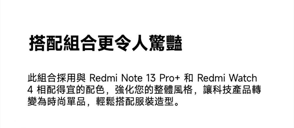 搭配組合更令人驚豔此組合採用與 Redmi Note 13 Pro+ 和 Redmi Watch4 相配得宜的配色,強化您的整體風格,讓科技產品轉變為時尚單品,輕鬆搭配服裝造型。