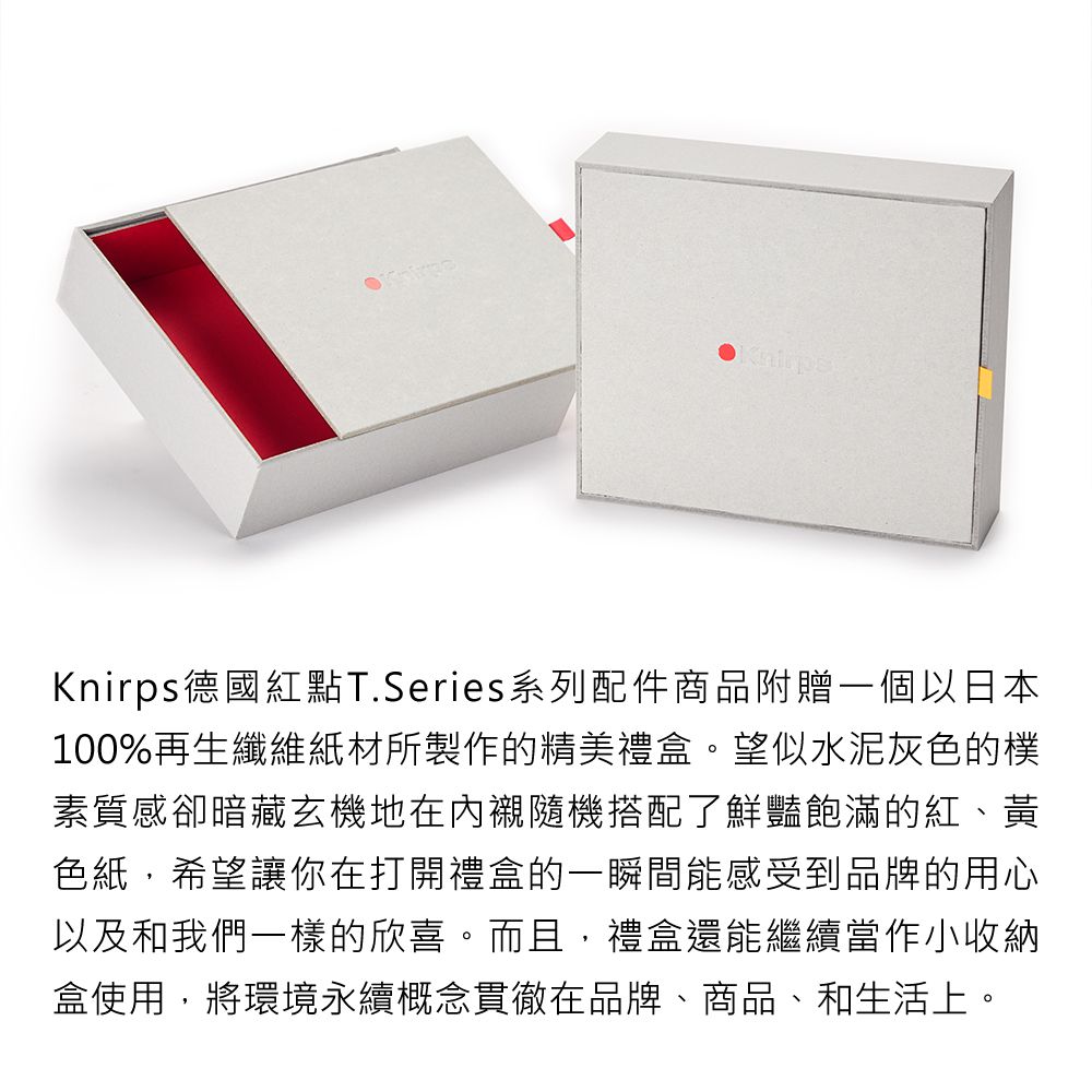 Knirps德國紅點T.Series系列配件商品附贈一個以日本100%再生纖維紙材所製作的精美禮盒。望似水泥灰色的樸素質感卻暗藏玄機地在內襯隨機搭配了鮮豔飽滿的紅、黃色紙,希望讓你在打開禮盒的一瞬間能感受到品牌的用心以及和我們一樣的欣喜。而且,禮盒還能繼續當作小收納盒使用,將環境永續概念貫徹在品牌、商品、和生活上。