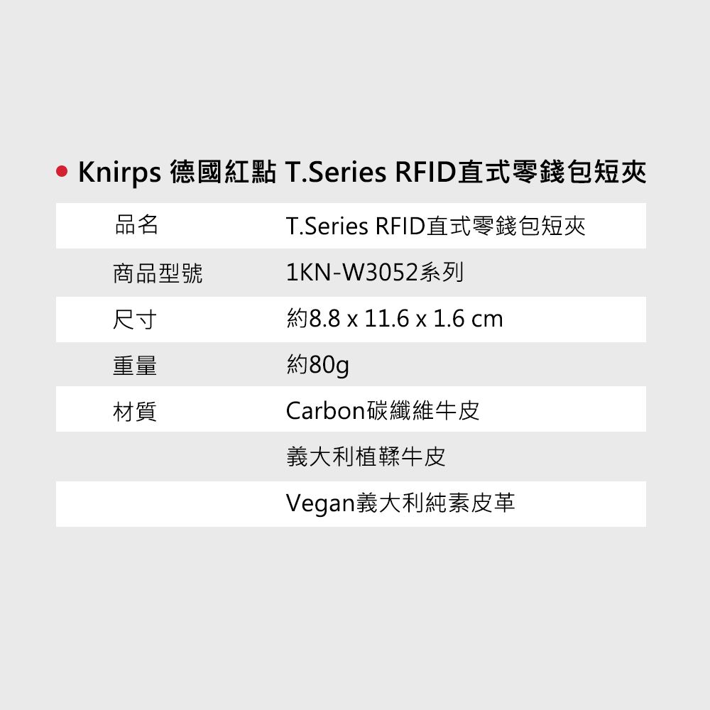 Knirps 德國紅點 T.Series RFID直式零錢包短夾品名T.Series RFID直式零錢包短夾商品型號1KN-W3052系列尺寸約8.8 x 11.6 x 1.6 cm重量材質約80gCarbon碳纖維牛皮義大利植鞣牛皮Vegan義大利純素皮革