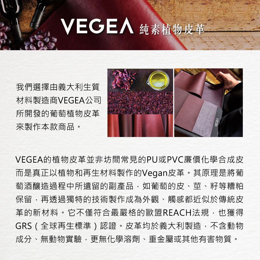 純素植物皮革我們選擇由義大利生質材料製造商VEGEA公司所開發的葡萄植物皮革來製作本款商品。VEGEA的植物皮革並非坊間常見的PU或PVC廉價化學合成皮而是真正以植物和再生材料製作的Vegan皮革。其原理是將葡萄酒釀造過程中所遺留的副產品,如葡萄的皮、莖、籽等糟粕保留,再透過獨特的技術製作成為外觀、觸感都近似於傳統皮革的新材料。它不僅符合最嚴格的歐盟REACH法規,也獲得GRS(全球再生標準)認證。皮革均於義大利製造,不含動物成分、無動物實驗,更無化學溶劑、重金屬或其他有害物質。