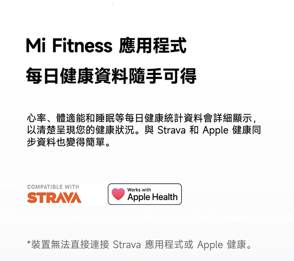 Mi Fitness 應用程式每日健康資料隨手可得心率、體適能和睡眠等每日健康統計資料會詳細顯示,以清楚呈現您的健康狀況。與 Strava 和 Apple 健康同步資料也變得簡單。COMPATIBLE WITHWorks withSTRAVAApple Health*裝置無法直接連接 Strava 應用程式或 Apple 健康。