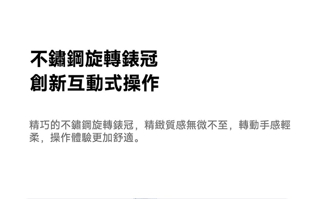 不鏽鋼旋轉錶冠創新互動式操作精巧的不鏽鋼旋轉錶冠,精緻質感無微不至,轉動手感輕柔,操作體驗更加舒適。