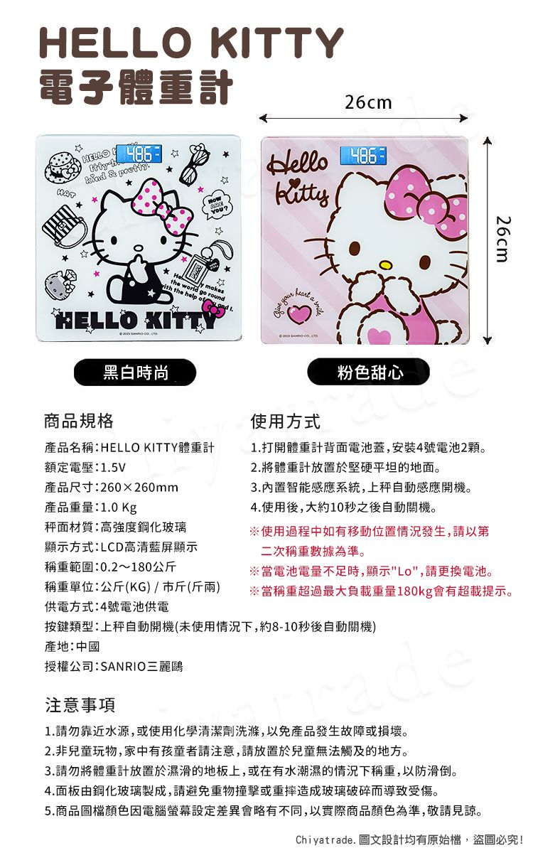 HELLO KITTY電子體重計HELLO   & pretty26cmHello   mokethe world go ith the help ofHELLO KITTY黑白時尚商品規格 your  粉色甜心26cm產品名稱:HELLO KITTY體重計額定電壓:1.5V使用方式1.打開體重計背面電池蓋,安裝4號電池2顆。2.將體重計放置於堅硬平坦的地面。產品尺寸:260x260mm產品重量:1.0 Kg3.內置智能感應系統,上自動感應開機。4.使用後,大約10秒之後自動關機。秤面材質:高強度鋼化玻璃顯示方式:LCD高清藍屏顯示稱重範圍:0.2~180公斤稱重單位:公斤(KG/市斤()供電方式:4號電池供電※使用過程中如有移動位置情況發生,請以第二次稱重數據為準。※當電池電量不足時,顯示Lo,請更換電池。※當稱重超過最大負載重量180kg會有超載提示。類型:上秤自動開機(未使用情況下,約8-10秒後自動關機)產地:中國授權公司:SANRIO三麗鷗注意事項1.請勿靠近水源,或使用化學清潔劑洗滌,以免產品發生故障或損壞。2.非兒童玩物,家中有孩童者請注意,請放置於兒童無法觸及的地方。3.請勿將體重計放置於濕滑的地板上,或在有水潮濕的情況下稱重,以防滑倒。4.面板由鋼化玻璃製成,請避免重物撞擊或重摔造成玻璃破碎而導致受傷。5.商品圖檔顏色因電腦螢幕設定差異會略有不同,以實際商品顏色為準,敬請見諒。Chiyatrade. 圖文設計均有原始檔,盜圖必究!