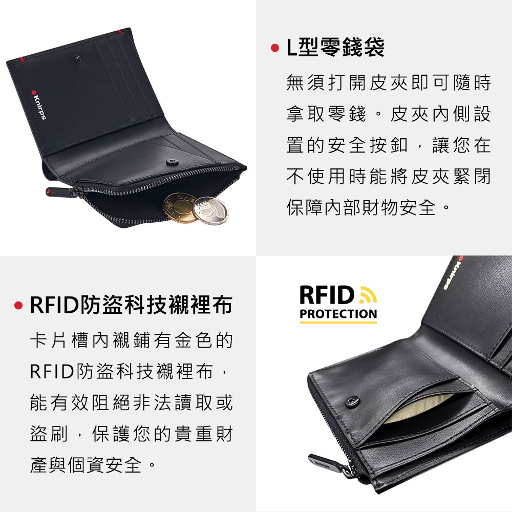 KnirpsL型零錢袋無須打開皮夾即可隨時拿取零錢。皮夾內側設置的安全按釦,讓您在不使用時能將皮夾緊閉保障內部財物安全。Knirps RFID防盜科技襯裡布卡片槽內襯鋪有金色的RFID防盜科技襯裡布,能有效阻絕非法讀取或盜刷,保護您的貴重財產與個資安全。RFID PROTECTION