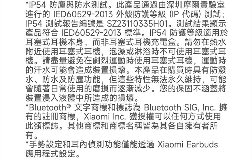 *IP54 防塵與防水測試此產品通過由深圳摩爾實驗室進行的 IED60529-2013 外殼防護等級(IP代碼)測試;IP54 測試報告編號是 SZ23110335H01。測試結果顯示產品符合 IED60529-2013 標準。IP54 防護等級適用於耳塞式耳機本身而非耳塞式耳機充電盒。請勿在熱水附近使用耳塞式耳機泡澡或淋浴時不可使用耳塞式耳機。請盡量避免在劇烈運動時使用耳塞式耳機,運動時的汗水可能會造成裝置損壞。本產品在購買時具有防潑水、防水及防塵功能,但這些特性無法永久維持,可能會隨著日常使用的磨損而逐漸減少。您的保固不涵蓋將裝置浸入液體中所造成的損壞。*Bluetooth® 文字商標和標誌為 Bluetooth SIG, Inc. 擁有的註冊商標,Xiaomi Inc. 獲授權可以任何方式使用此類標誌。其他商標和商標名稱皆為其各自擁有者所有。*手勢設定和耳偵測功能僅能透過 Xiaomi Earbuds應用程式設定。
