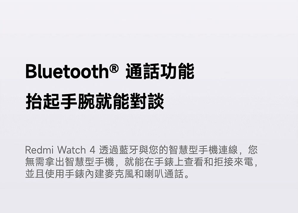 Bluetooth ® 通話功能抬起手腕就能對談Redmi Watch 4透過藍牙與您的智慧型手機連線,您無需拿出智慧型手機,就能在手錶上查看和拒接來電,並且使用手錶內建麥克風和喇叭通話。