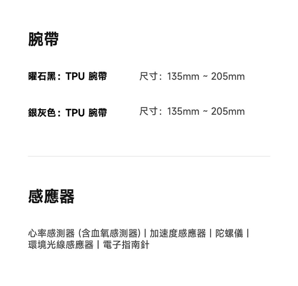 腕帶曜石黑:TPU 腕帶尺寸:135mm ~ 205mm銀灰色:TPU 腕帶尺寸:135mm~205mm感應器心率感測器(含血氧感測器)加速度感應器陀螺儀 環境光線感應器|電子指南針