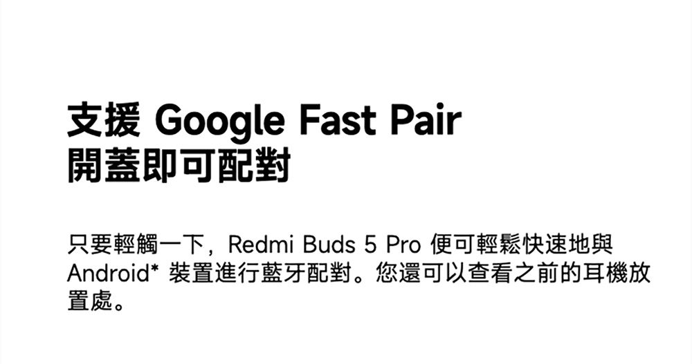 支援 Google Fast Pair開蓋即可配對只要輕觸一下,Redmi Buds 5 Pro 便可輕鬆快速地與Android* 裝置進行藍牙配對。您還可以查看之前的耳機放置處。