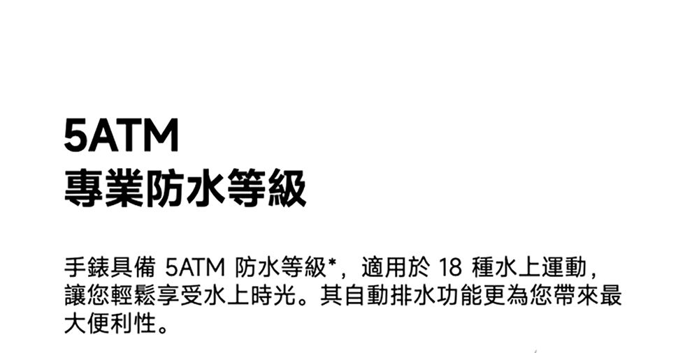 5ATM專業防水等級手錶具備 5ATM 防水等級*,適用於  種水上運動,讓您輕鬆享受水上時光。其自動排水功能更為您帶來最大便利性。