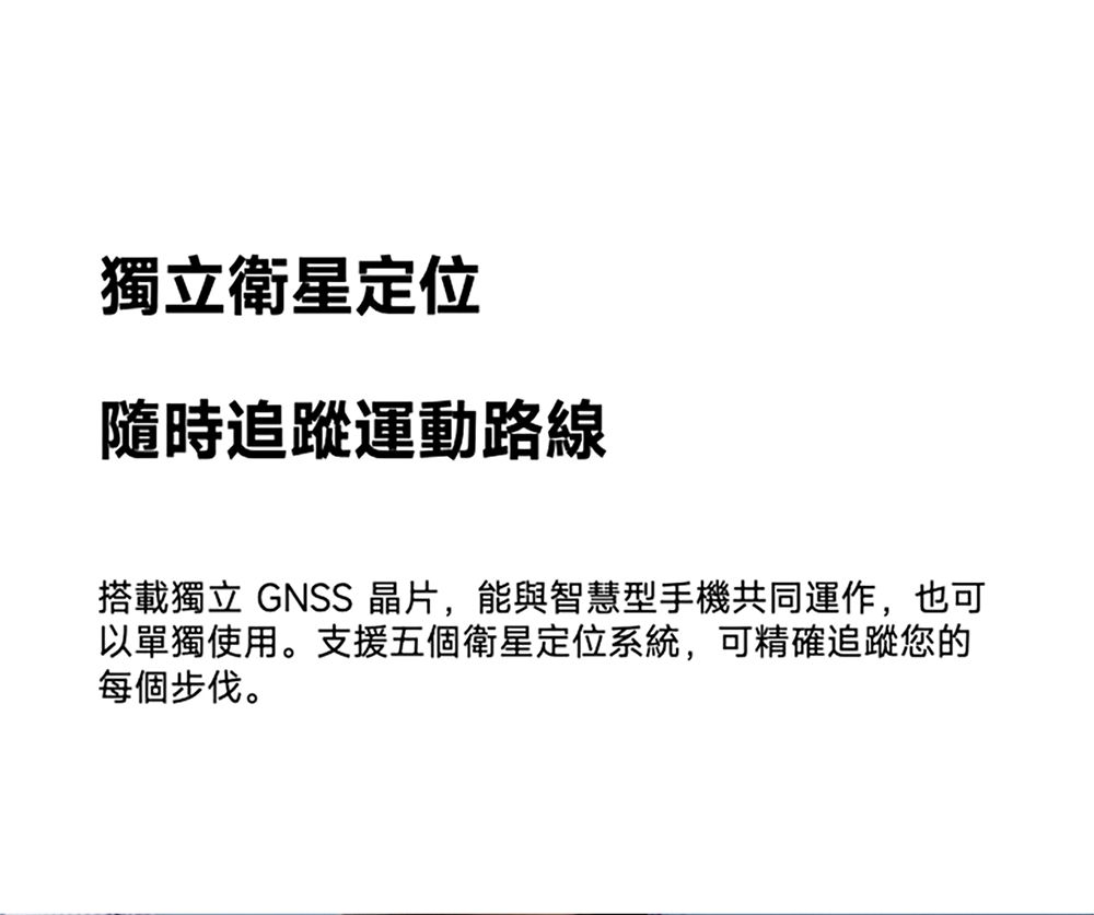 獨立衛星定位隨時追蹤運動路線搭載獨立 GNSS 晶片,能與智慧型手機共同運作,也可以單獨使用。支援五個衛星定位系統,可精確追蹤您的每個步伐。