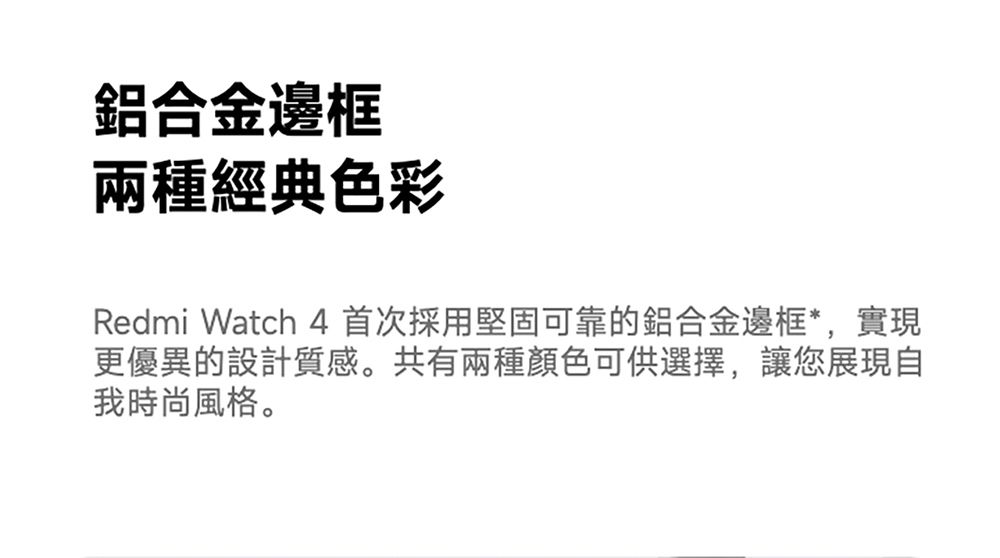 鋁合金邊框兩種經典色彩Redmi Watch 4 首次採用堅固可靠的鋁合金邊框*,實現更優異的設計質感。共有兩種顏色可供選擇,讓您展現自我時尚風格。