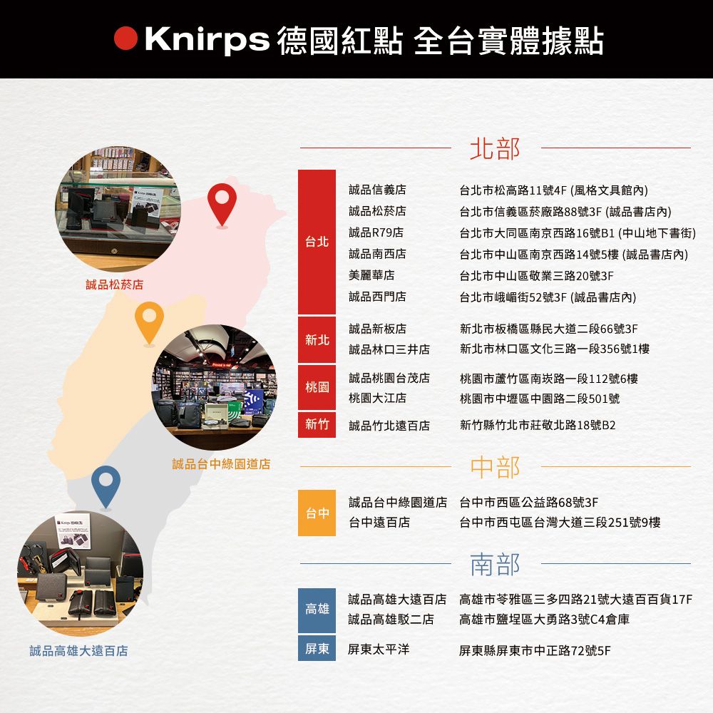 Knirps 德國紅點 全台實體據點誠品信義店誠品松菸店台北誠品R79店誠品南西店美麗華店誠品松菸店誠品西門店北部台北市松高路11號4F(風格文具館內)台北市信義區菸廠路88號3F(誠品書店內)台北市大同區南京西路16號B1(中山地下書街)台北市中山區南京西路14號5樓(誠品書店內)台北市中山區敬業三路20號3F台北市峨嵋街52號3F(誠品書店內)新北誠品新板店誠品三井店新北市板橋區縣民大道二段66號3F新北市林口區文化三路一段356號1樓桃園誠品桃園台茂店桃園大江店桃園市蘆竹區南崁路一段112號6樓桃園市中壢區中園路二段501號新竹誠品竹北遠百店新竹縣竹北市莊敬北路18號B2誠品台中綠園道店中部台中誠品台中綠園道店 台中市西區公益路68號3F台中遠百店台中市西屯區台灣大道三段251號9樓南部誠品高雄大遠百店高雄市苓雅區三多四路21號大遠百百貨17F高雄誠品高雄駁二店高雄市鹽埕區大勇路3號C4倉庫誠品高雄大遠百店屏東 屏東太平洋屏東縣屏東市中正路72號5F