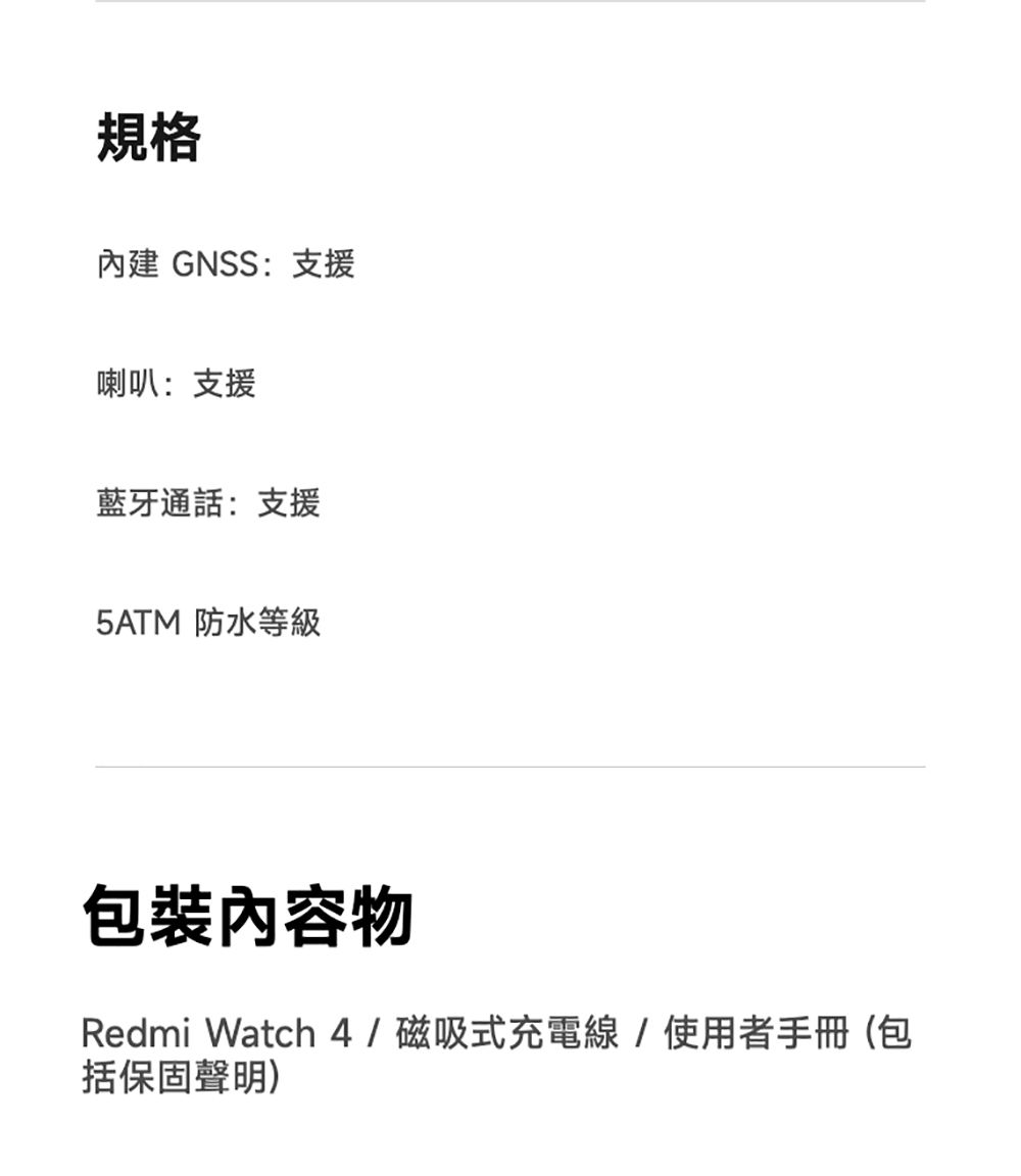規格 GNSS:支援喇叭:支援藍牙通話:支援5ATM 防水等級包裝物Redmi Watch 4/磁吸式充電線/使用者手冊(包括保固聲明)