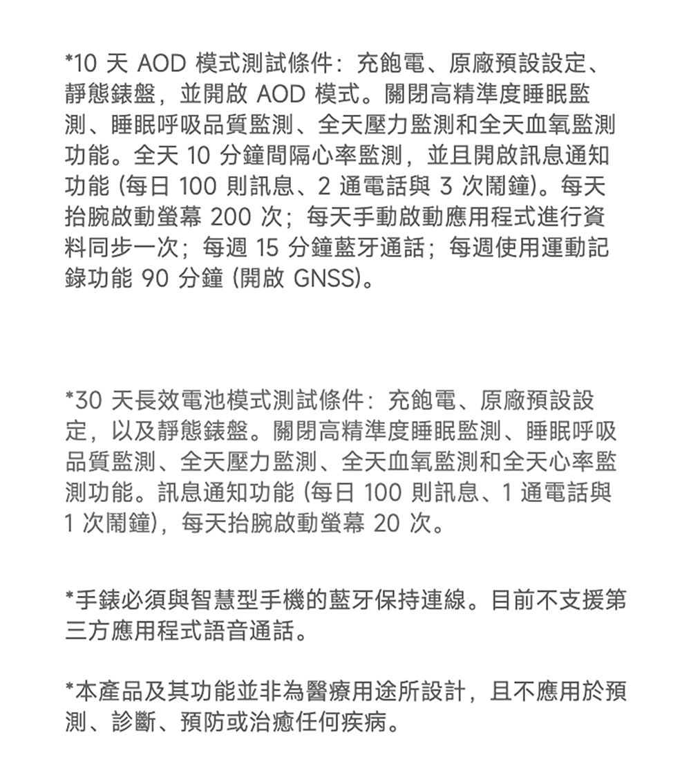 *10 天 AOD 模式測試條件:充飽電原廠預設設定、靜態錶盤,並開啟 AOD 模式。關閉高精準度睡眠監測、睡眠呼吸品質、全天壓力監測和全天血氧監測功能。全天 10 分鐘間隔心率監測,並且開啟訊息通知功能 (每日 100則訊息、2通電話與次鬧鐘)。每天啟動 200次;每天手動啟動應用程式進行資料同步一次;每週15分鐘藍牙通話;每週使用運動記錄功能 90 分鐘(開啟 GNSS)。*30 天長效電池模式測試條件:充飽電、原廠預設設定,以及靜態錶盤。關閉高精準度睡眠監測、睡眠呼吸品質監測、全天壓力監測、全天血氧監測和全天心率監測功能。訊息通知功能(每日100則訊息、1通電話與1次鬧鐘),每天抬腕啟動螢幕 20 次。*手錶必須與智慧型手機的藍牙保持連線。目前不支援第三方應用程式語音通話。*本產品及其功能並非為醫療用途所設計,且不應用於預測、診斷、預防或治癒任何疾病。