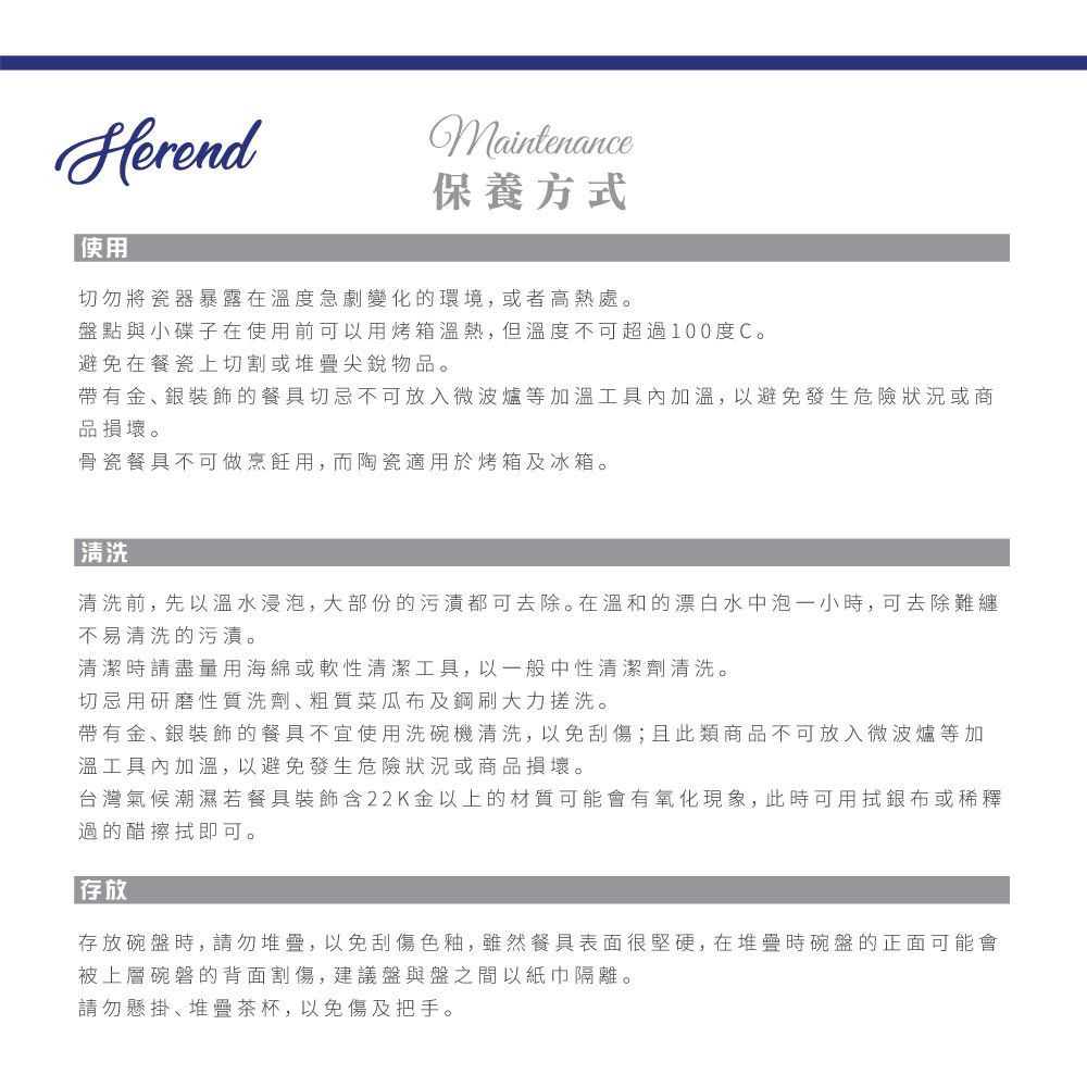 HerendMaintenance保養方式使用切勿將瓷器暴露在溫度急劇變化的環境,或者高熱處。盤點與小碟子在使用前可以用烤箱溫熱,但溫度不可超過100度C。避免在餐瓷上切割或堆疊尖銳物品。帶有金銀裝飾的餐具切忌不可放入微波爐等加溫工具加溫,以避免發生危險狀況或商品損壞。骨瓷餐具不可做烹飪用,而陶瓷適用於烤箱及冰箱。 清洗清洗前,先以溫水浸泡,大部份的污漬都可去除。在溫和的漂白水中泡一小時,可去除難纏不易清洗的污漬。清潔時請盡量用海綿或軟性清潔工具,以一般中性清潔劑清洗。切忌用研磨性質洗劑粗質菜瓜布及鋼刷大力搓洗。帶有金、銀裝飾的餐具不宜使用洗碗機清洗,以免刮傷;且此類商品不可放入微波爐等加溫工具內加溫,以避免發生危險狀況或商品損壞。台灣氣候潮濕若餐具裝飾含22K金以上的材質可能會有氧化現象,此時可用銀布或稀釋過的醋擦拭即可。存放存放碗盤時,請勿堆疊,以免刮傷色釉,雖然餐具表面很堅硬,在堆疊時碗盤的正面可能會被上層碗磐的背面割傷, 建議盤與盤之間以紙巾隔離。請勿懸掛、堆疊茶杯,以免傷及把手。