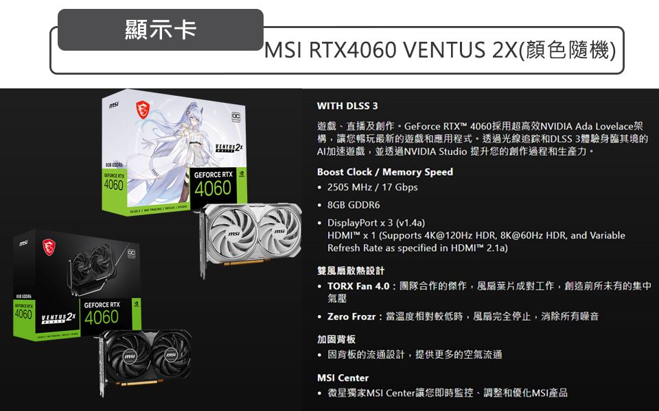 顯示卡MSI 4060  (顏色隨機) 4060 RTX4060GEFORCE RTX4060GEFORCE RTX  4060VENTUS 2XWITH DLSS 3遊戲直播及創作GeForce RTX 4060採用超高效NVIDIA Ada Lovelace架構讓您暢玩最新的遊戲和應用程式。透過光線追踪和DLSS 3體驗身臨其境的AI加速遊戲並透過NVIDIA Studio 提升您的創作過程和生產力。Boost Clock  Memory Speed2505MHz/17 Gbps 8GB GDDR6 DisplayPort x 3 (v1.4a)HDMI™ x 1 (Supports 4K@120Hz HDR, 8K@60Hz HDR, and VariableRefresh Rate as specified in HDMI™ 2.1a)雙風扇散熱設計TORX Fan 4.0團隊合作的傑作,風扇葉片成對工作,創造前所未有的集中氣壓 Zero Frozr:當溫度相對較低時,風扇完全停止,消除所有噪音加固背板固背板的流通設計,提供更多的空氣流通MSI Center微星獨家MSI Center讓您即時監控調整和優化MSI產品