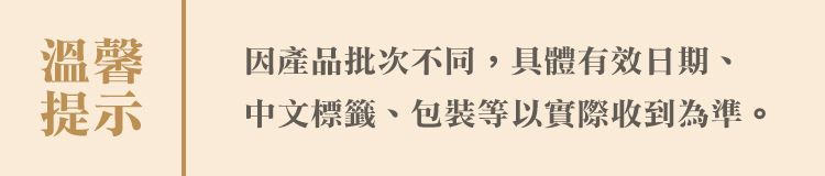 溫馨因產品批次不同,具體有效日期提示中文標籤、包裝等以實際收到為準。