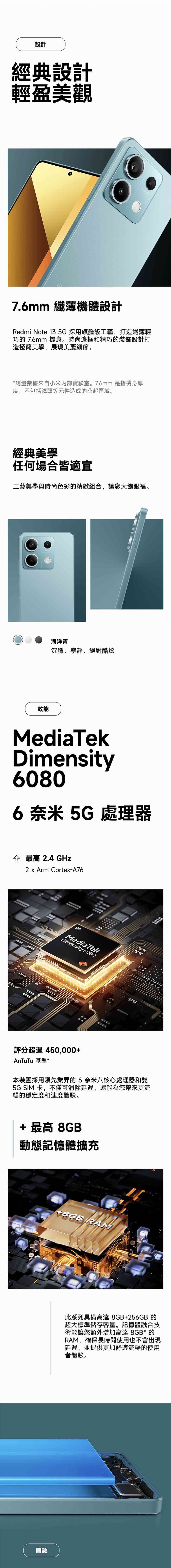 設計經典設計輕盈美觀7.6mm 纖薄機體設計Redmi Note 13 5G 採用旗艦級工藝,打造纖薄輕巧的 7.6mm 機身。時尚邊框和精巧的裝飾設計打造極簡美學,展現美麗細節。*測量數據來自小米內部實驗室。7.6mm 是指機身厚度,不包括鏡頭等元件造成的凸起區域。經典美學任何場合皆適宜工藝美學與時尚色彩的精緻組合,讓您大飽眼福。海洋青沉穩、寧靜、絕對酷炫效能MediaTekDimensity60806奈米5G 處理器最高 2.4 GHz2 x Arm Cortex-A765GMediaTekDimensity 6080安安評分超過450,000+AnTuTu 基準*本裝置採用領先業界的6奈米八核心處理器和雙5G SIM 卡,不僅可消除延遲,還能為您帶來更流暢的穩定度和速度體驗。+ 最高 8GB動態記憶體擴充+8GB RAM體驗此系列具備高達8GB+256GB 的超大標準儲存容量。記憶體融合技術能讓您額外增加高達 8GB* 的RAM,確保長時間使用也不會出現延遲,並提供更加舒適流暢的使用者體驗。