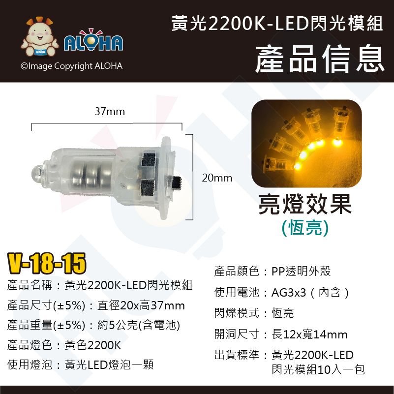 ALOHAOlmage Copyright ALOHAV-18-1537mm黃光2200K-LED閃光模組產品信息產品名稱:黃光2200K-LED閃光模組產品尺寸(±5%):直徑20x高37mm產品重量(±5%):約5公克(含電池)產品燈色:黃色2200K使用燈泡:黃光LED燈泡一顆20mm亮燈效果(恆亮)產品顏色:PP透明外殼使用電池:AG3x3 (內含)閃爍模式:恆亮開洞尺寸:長12x寬14mm出貨標準: 黃光2200K-LED閃光模組10入一包