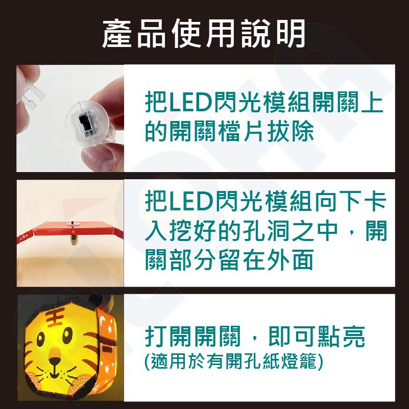 產品使用說明把LED閃光模組開關上的開關檔片拔除把LED閃光模組向下卡入挖好的孔洞之中,開關部分留在外面打開開關,即可點亮(適用於有開孔紙燈籠)