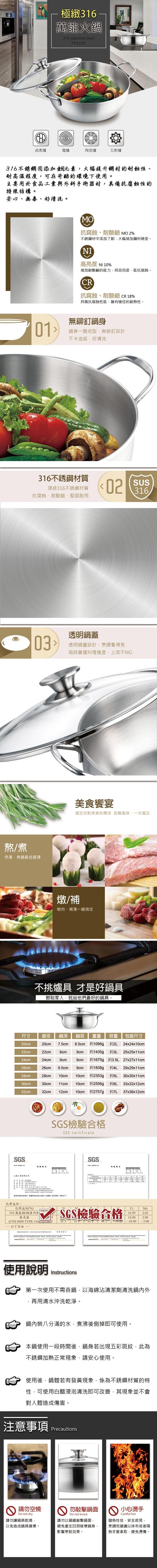 極緻萬能火316 stainless steelHot pot鹵素爐電爐陶瓷爐瓦斯爐316不銹鋼添加元素大幅提升鋼材的耐蝕、耐高溫程度可在苛酷的環境下使用。主要用於食品與外科手術器材具備抗腐蝕性的特殊结構。安心無毒、好清洗。MO抗腐蝕、耐酸鹼 MO 2%不銹鋼材中添加了鉬大幅增加鋼材硬度。NI高亮度 NI 10%增加耐酸鹼的能力具高亮度、能抗腐蝕。R抗腐蝕、耐酸鹼 CR18%具備抗腐蝕性能擁有極佳的耐熱性。01無鉚釘身鍋身一體成型無鉚釘設計不卡油垢好清洗316不銹鋼材質抗腐蝕、耐酸鹼堅固耐用頂級316不銹鋼材質02SUS31603熬/煮煲湯、煮麵最佳選擇透明鍋蓋透明鍋蓋設計烹調看得見隨時掌握料理進度菜不NG美食饗宴滿足你對美食的需求 各種風味一次滿足燉/補燉肉、補湯一鍋搞定不挑爐具 才是好鍋具體貼家人就給他們最好的鍋具。C尺寸直徑鍋深鍋耳重量容量 包裝尺寸20cm20cm 7.5cm 8.5cm 約1096gp約2L24x24x10cm22cm22cm8cm9cm約1435g約24cm24cm26cm26cm28cm30cm32cm9cm9.5cm 9cm28cm 10cm 10cm30cm 11cm32cm 12cm9cm 約1675g25x25x11cm約3.5L 27x27x11cm約1838gp約4L 29x29x11cm約2353gp10cm約2556gp約5L 30x30x11cm約6L 33x32x12cm10cm約2757g約37x36x12cm上工業有限公司  SGS檢驗合格SGS certificate我們依照,根據,化學成份:SGS試驗     化學成份(%316萬能鍋/鍋身要求值CrMoSGS檢驗合格16.99 16.002.00(CNS 8499 TYPE 316)  以下 以下以下 =14.00 -18.00 -3.00 以下 使用說明Instructions第一次使用不需養鍋,以海綿沾清潔劑清洗鍋內外再用清水沖洗乾淨。鍋內裝八分滿的水,煮沸後倒掉即可使用。本鍋使用一段時間後,鍋身若出現五彩斑紋,此為不銹鋼加熱正常現象,請安心使用。使用後,鍋體若有發黃現象,係為不銹鋼材質的特性,可使用白醋浸泡清洗即可改善,其現象並不會對人體造成傷害。注意事項Precautions 請勿空燒Do not dry請勿讓鍋具乾燒以免造成鍋具損壞。 勿敲擊鍋面Do not knock請勿以鍋鏟敲擊鍋面,避免產生凹洞破壞鍋身,影響烹飪效果。 小心燙手Careful hot儲熱性佳,安全起見,烹調完建議以抹布或者隔熱手套拿取,避免燙傷。