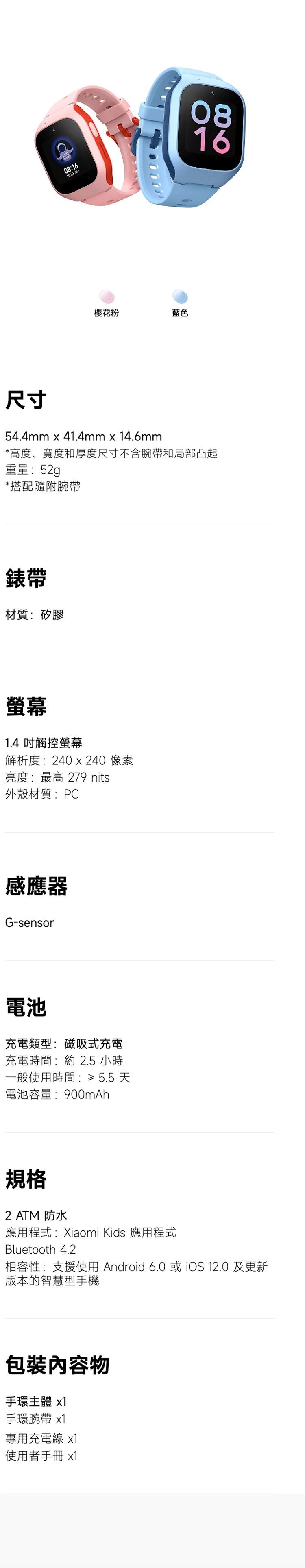 08:16᯻Ŧ088816ؤo54.4mm x 41.4mm x 14.6mm*סBeשMpפؤotñaMY_q:52g*ftHñaa:ù1.4 ĲùѪR:240 x 240 G:̰ 279 nits~ߧ:PCPG-sensorqRq:ϧlRqRqɶ: 2.5 pɤ@ϥήɶ:? 5.5 ѹqeq:900mAhW2 ATM ε{:Xiaomi Kids ε{Bluetooth 4.2ۮe:䴩ϥ Android 6.0  12.0 Χsz]ˤeD x1ña x1MΥRqu x1ϥΪ̤U x1