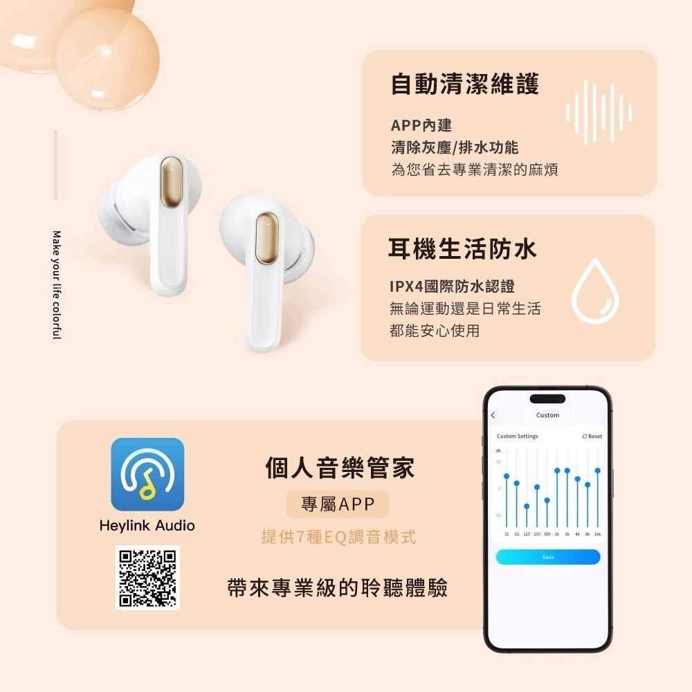 Make your life colorful自動清潔維護APP內建清除灰塵/排水功能為您省去專業清潔的麻煩耳機生活防水IPX4國際防水認證無論運動還是日常生活都能安心使用Custom SettingsCustom個人音樂管家專屬APPHeylink Audio提供7種EQ調音模式 62  帶來專業級的聆聽體驗SaveReset