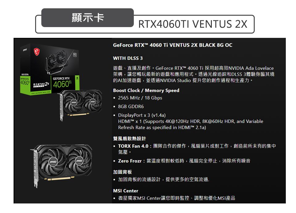 顯示卡RTX4060TI  GeForce RTX 4060 Ti VENTUS 2X BLACK 8G OC4060GEFORCE RTXVENTUS 2X 4060WITH DLSS 3遊戲直播及創作。GeForce RTX™ 4060 Ti 採用超高效NVIDIA Ada Lovelace架構讓您暢玩最新的遊戲和應用程式。透過光線追踪和DLSS 3體驗身臨其境的AI加速遊戲,並透過NVIDIA Studio 提升您的創作過程和生產力。Boost Clock  Memory Speed 2565 MHz/18 Gbps 8GB GDDR6 DisplayPort x 3 (v1.4a)HDMI™ x 1 (Supports 4K@120Hz HDR, 8K@60Hz HDR, and VariableRefresh Rate as specified in HDMI™ 2.1a)雙風扇散熱設計TORX Fan 4.0  團隊合作的傑作,風扇葉片成對工作,創造前所未有的集中氣壓。 Zero Frozr:當溫度相對較低時,風扇完全停止,消除所有噪音加固背板 加固背板的流通設計,提供更多的空氣流通.MSI Center微星獨家MSI Center讓您即時監控、調整和優化MSI產品