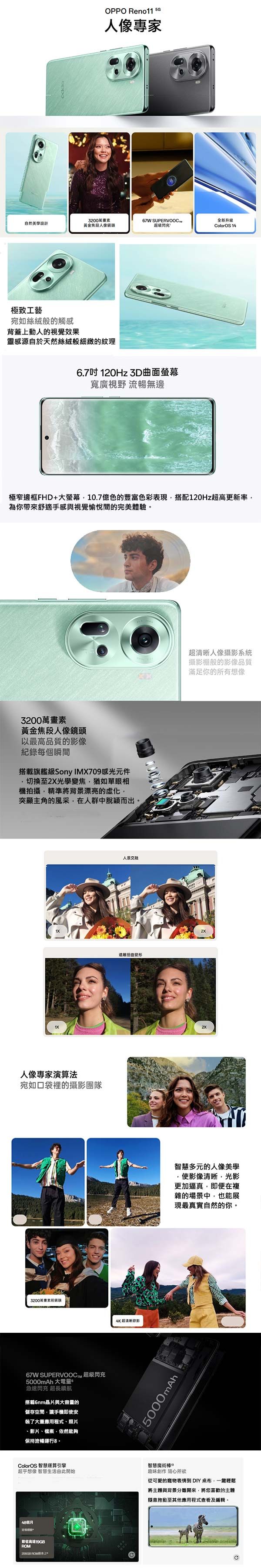 OPPO Reno11 5G專家自然美學設計3200黃金像67W 超级閃充極致工藝宛如絲絨般的觸感背蓋上動人的視覺效果靈感源自於天然絲絨般細緻的紋理6.7吋120Hz 曲面螢幕寬廣視野 流暢無邊升级olorOS 14極窄邊框FHD+大螢幕10.7億色的豐富色彩表現搭配120Hz超高更新率為你帶來舒適手感與視覺愉悅間的完美體驗3200萬畫素黃金焦段人像鏡頭以最高品質的影像紀錄每個瞬間搭載旗艦級 Sony IMX709感光元件切換至光學變焦猶如單眼相機拍攝精準將背漂亮的突顯主角的風采,在人群中脫穎而出人像專家演算法宛如口袋裡的攝影團隊3200萬畫素67W SUPERVOOC 超級閃充5000mAh 大電量急速閃充 超長續航搭載6nm晶片與大容量的儲存空間,讓手機即安裝了大量應用程式、照片、影片、檔案,依然能夠保持流暢運行。人景交融遠離扭曲變形4K超清晰錄影5000mAhl超清晰人像攝影系統攝影棚般的影像品質滿足你的所有想像2X智慧多元的人像美學使影像清晰,光影更加逼真,即便在複雜的場景中,也能展現最真實自然的你。ColorOS 智慧運算引擎智慧魔術棒超乎想像 智慧生活由此開始趣味創作 隨心所欲48個月節省高達19GB ROM從可愛的寵物表情到DIY,輕鬆將主體與背景分離開來,將您喜歡的主體隨意拖動至其他應用程式查看及編輯。 C