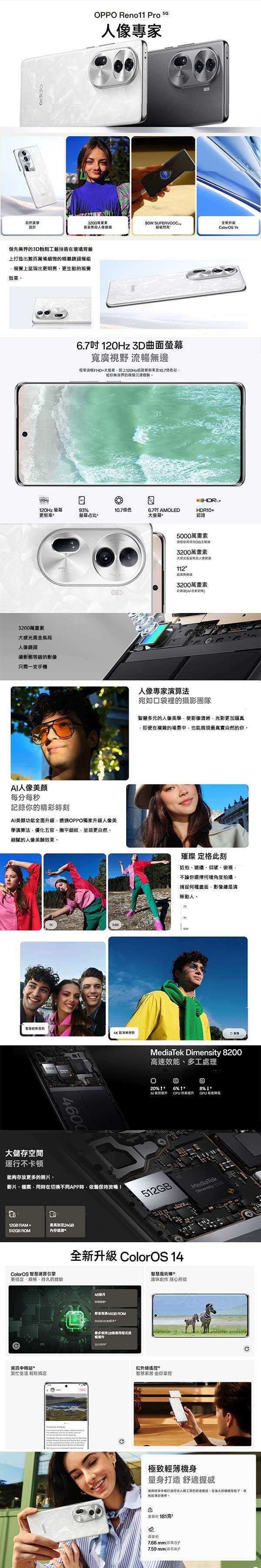 自然設計OPPO Reno11 Pro 專家30萬黃金人像鎖頭 全新升级閃充olorOS 14領先業界的工藝技術玻璃背蓋上打造出數百萬條細微的頭模組上出更明亮更生動的視覺果120Hz120Hz 更新3200萬素大黃金焦段人像鏡頭攝影棚的影像只需一支手機6.7120Hz 3曲面寬廣視野 暢無邊邊框FHD+大120Hz超更新率及色彩給你無邊界的視覺沉浸體驗93占比10.7色6.7吋 AMOLED大螢幕人像每分每秒記錄你的精彩時刻AI功全面升級透過OPPO獨家升級人像美學演算法優化五官細紋呈現更自然細膩的人像美顏效果自拍4600HDR10+認證5000萬畫素級高光3200萬畫素112超鏡3200萬畫素人像專家演算法宛如口袋裡的攝影團隊智慧多元的人像美學使影像清晰光影更加逼真即便在複雜的場景中也能現最真實自然的你。璀璨 定格此刻近拍仰望、俯視不論你選擇何種角度拍攝捕捉何種畫面,影像總是晰動人。MediTek Dimensity 200高速效能、多工處理。20% 6%  AI能效提升PU 提升8%GPU大儲存空間運行不卡頓能夠存放更多的、影片、檔案、同時在切换不同APP時,依保持流暢!MediaTekDimensity D12GB RAM +最高加512GB ROM內存展ColorOS 智慧運算引擎全新升級 ColorOS 14智慧魔術更穩定、、持久的體驗資訊中轉站繁忙生活 輕鬆搞定48月 ROM512GB 最多保持個流20C趣味創作 紅外線遙控*智慧家居 由你掌控C極致機身量身打造感使用中照打造符合人體工學的舒適握感。在強大的硬體性能下,依舊輕薄。a181克7.66mm(珍珠片7.59 mm(岩石灰)