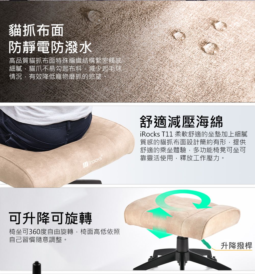 貓抓布面防靜電防潑水高品質貓抓布面特殊編織結構緊密觸感細膩貓爪不易勾起布料減少起毛球情況,有效降低寵物磨抓的慾望。可升降可旋轉椅坐可360度自由旋轉,椅面高低依照自己習慣隨意調整。舒適減壓海綿iRocks T11 柔軟舒適的坐墊加上細膩質感的貓抓布面設計簡約有形,提供舒適的乘坐體驗,多功能椅凳可坐可靠靈活使用,釋放工作壓力。升降撥桿