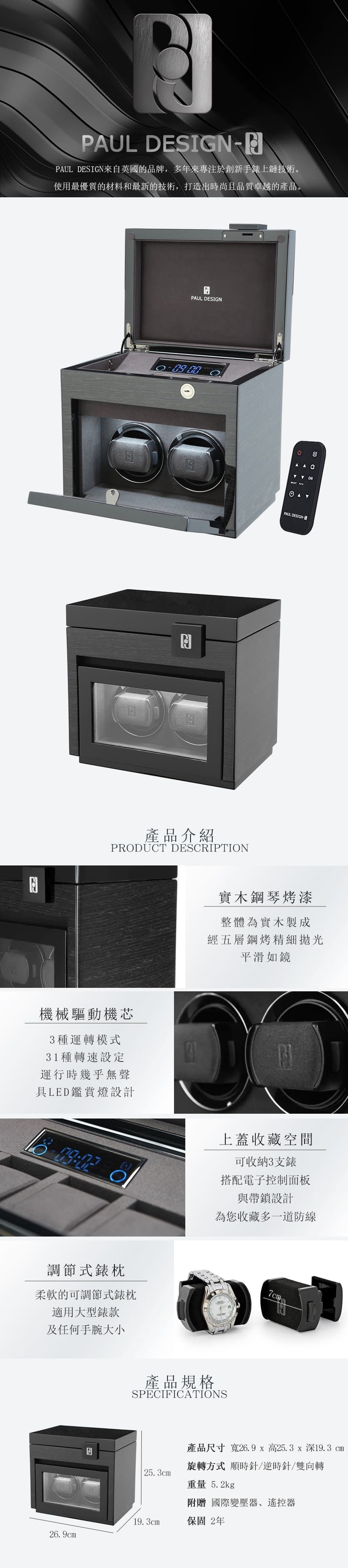 PUL DESIGNPAUL DESIGN來自英國的品牌,多年來專注於創新手錶上鏈技術。使用最優質的材料和最新的技術,打造出時尚且品質卓越的產品。APAUL DESIGN3AAC NPAUL DESIGN產品介紹PRODUCT DESCRIPTION機械驅動機芯3種運轉模式31種轉速設定運行時幾乎無聲具LED鑑賞燈設計 實木鋼琴烤漆整體為實木製成經五層鋼烤精細拋光平滑如鏡上蓋收藏空間可收納3支錶O搭配電子控制面板與帶鎖設計為您收藏多一道防線調節式錶枕柔軟的可調節式錶枕適用大型錶款及任何手腕大小產品規格SPECIFICATIONS7cm產品尺寸 寬26.9x高25.3x深19.3cm旋轉方式 順時針/逆時針/雙向轉25.3cm重量 5.2kg附贈國際變壓器、遙控器19.3cm保固2年26.9cm